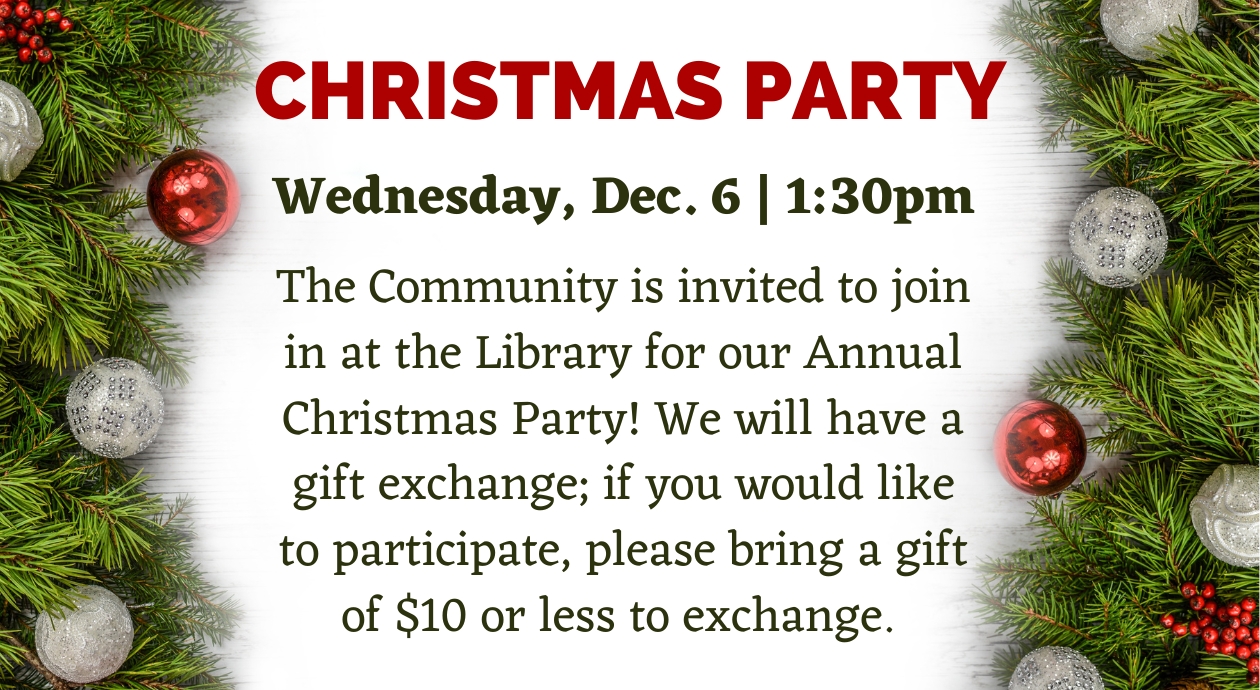 Christmas Party on Wednesday, Dec. 6 at 1:30pm. The Community is invited to join in at the Library for our Annual Christmas Party! We will have a gift exchange; if you would like to participate, please bring a gift of $10 or less to exchange.