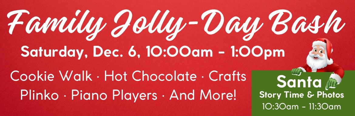 Family Jolly Day Bash. Saturday, Dec. 6, 10am-1pm. Santa Story Time and Photos will be 10:30am-11:30am. Cookie Walk, hot chocolate, crafts, plinko, piano players, and more! 